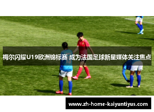 梅尔闪耀U19欧洲锦标赛 成为法国足球新星媒体关注焦点