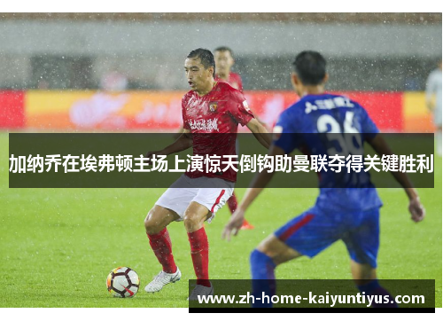 加纳乔在埃弗顿主场上演惊天倒钩助曼联夺得关键胜利