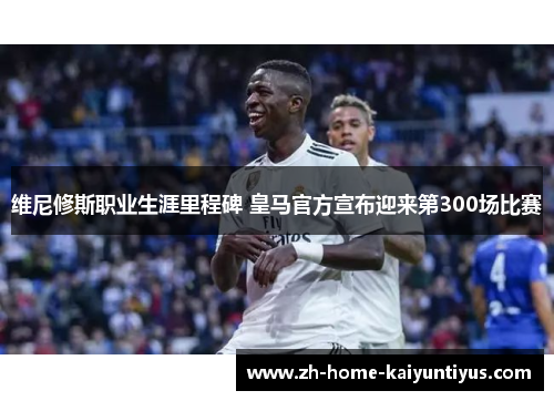 维尼修斯职业生涯里程碑 皇马官方宣布迎来第300场比赛